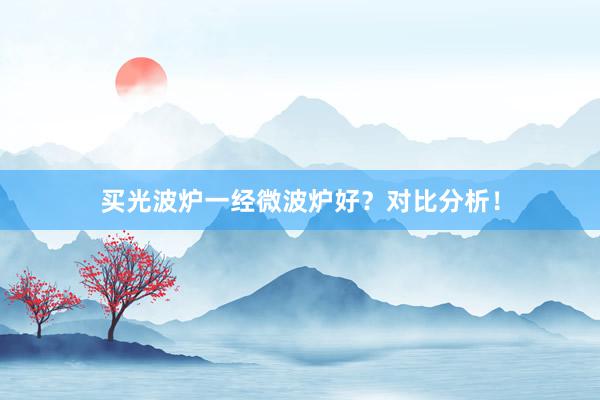 买光波炉一经微波炉好？对比分析！